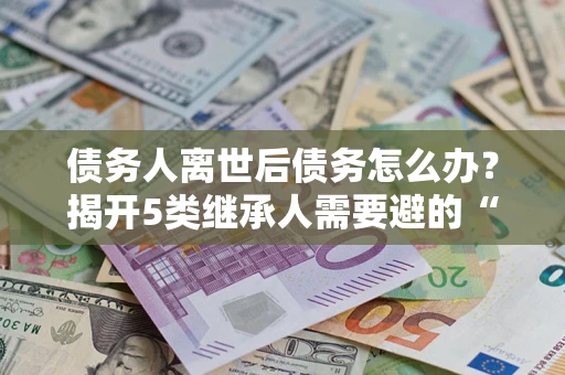 北京债务人离世后债务怎么办？揭开5类继承人需要避的“坑”